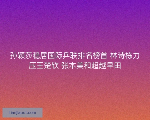 孙颖莎稳居国际乒联排名榜首 林诗栋力压王楚钦 张本美和超越早田